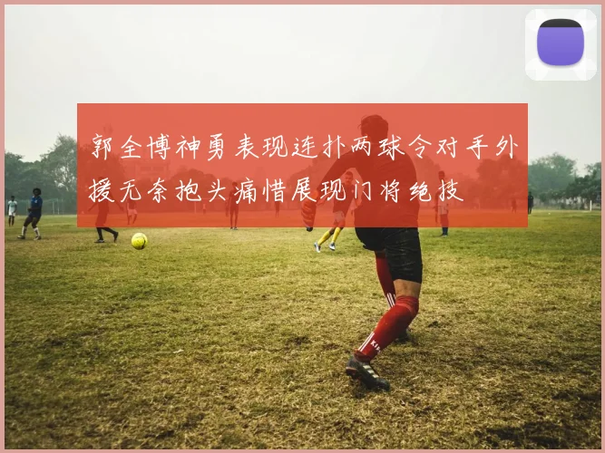 郭全博神勇表现连扑两球令对手外援无奈抱头痛惜展现门将绝技