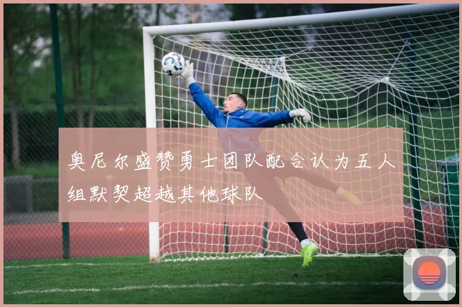 奥尼尔盛赞勇士团队配合认为五人组默契超越其他球队