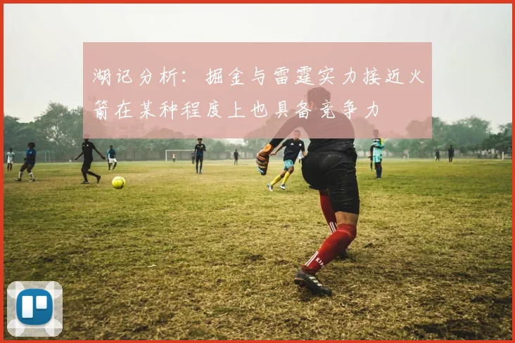 湖记分析：掘金与雷霆实力接近火箭在某种程度上也具备竞争力