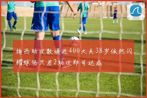 梅西助攻数逼近400大关38岁依然闪耀球场只差2助攻即可达成