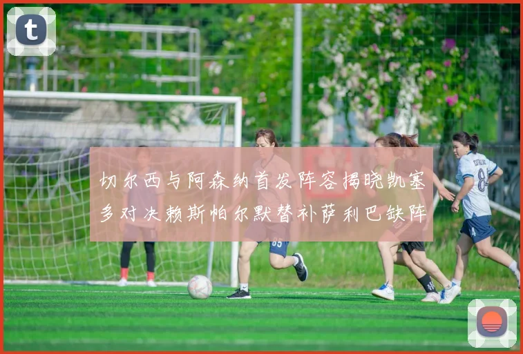 切尔西与阿森纳首发阵容揭晓凯塞多对决赖斯帕尔默替补萨利巴缺阵