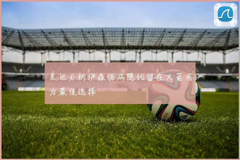 美记分析伊森伤病隐忧留在火箭或为最佳选择