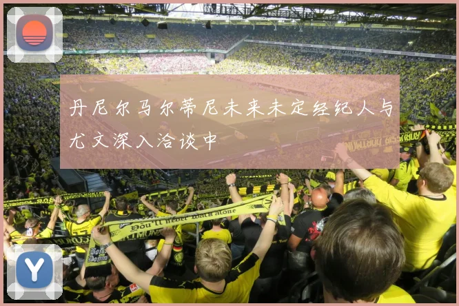 丹尼尔马尔蒂尼未来未定经纪人与尤文深入洽谈中