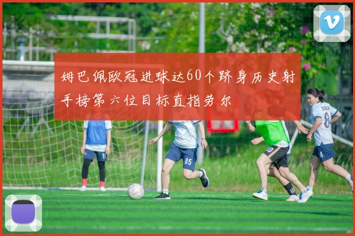 姆巴佩欧冠进球达60个跻身历史射手榜第六位目标直指劳尔