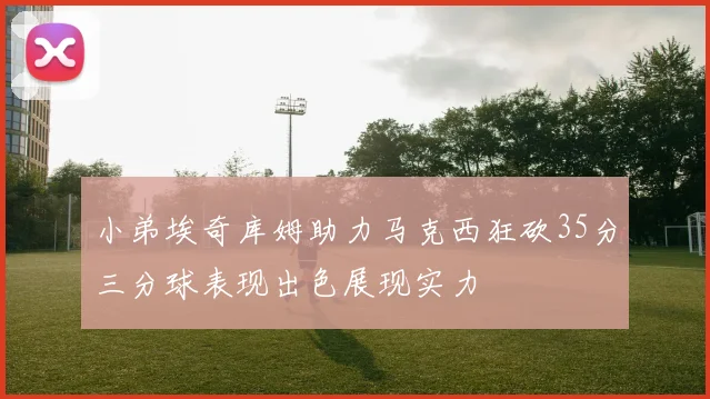 小弟埃奇库姆助力马克西狂砍35分三分球表现出色展现实力