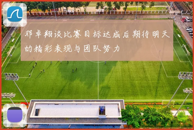 邓卓翔谈比赛目标达成后期待明天的精彩表现与团队努力
