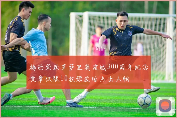 梅西荣获罗萨里奥建城300周年纪念奖章仅限10枚颁发给杰出人物