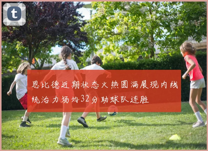 恩比德近期状态火热圆满展现内线统治力场均32分助球队连胜