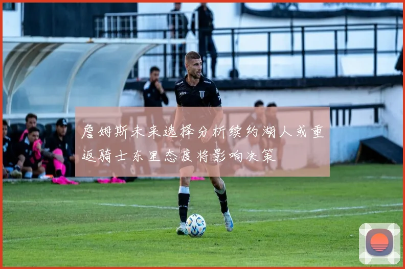 詹姆斯未来选择分析续约湖人或重返骑士东里态度将影响决策