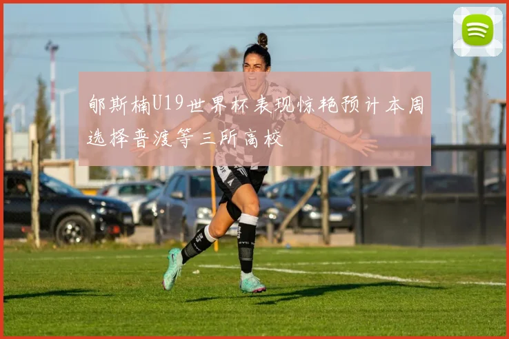 郇斯楠U19世界杯表现惊艳预计本周选择普渡等三所高校