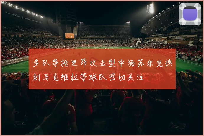 多队争抢里昂攻击型中场苏尔克热刺马竞维拉等球队密切关注