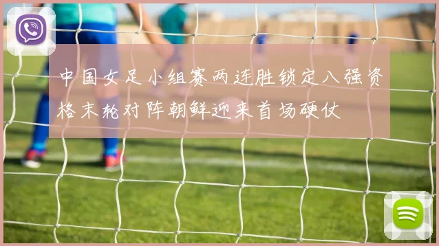 中国女足小组赛两连胜锁定八强资格末轮对阵朝鲜迎来首场硬仗