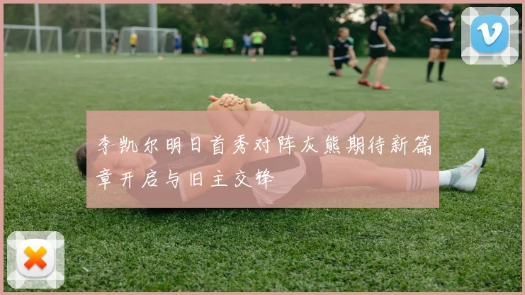 李凯尔明日首秀对阵灰熊期待新篇章开启与旧主交锋