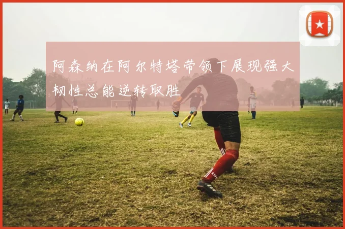 阿森纳在阿尔特塔带领下展现强大韧性总能逆转取胜