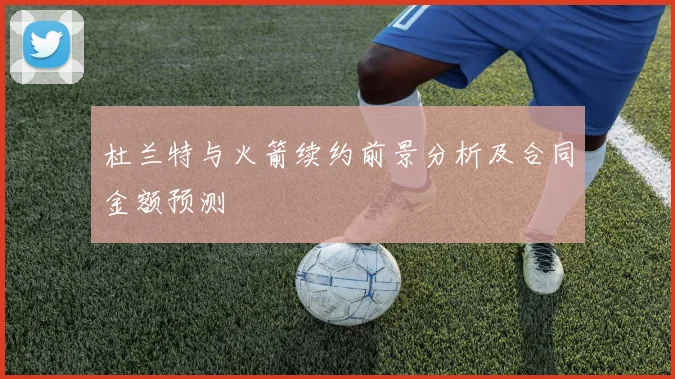 杜兰特与火箭续约前景分析及合同金额预测