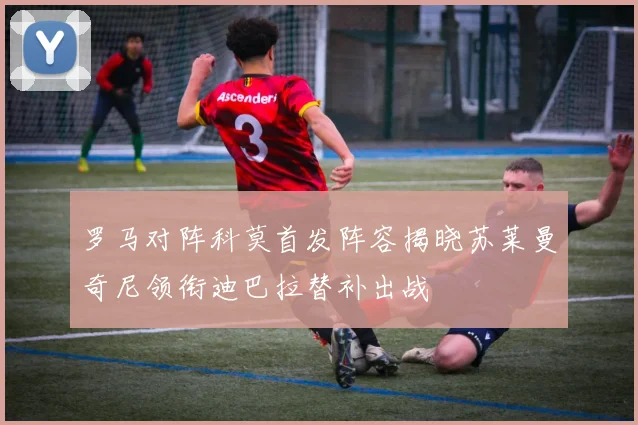 罗马对阵科莫首发阵容揭晓苏莱曼奇尼领衔迪巴拉替补出战