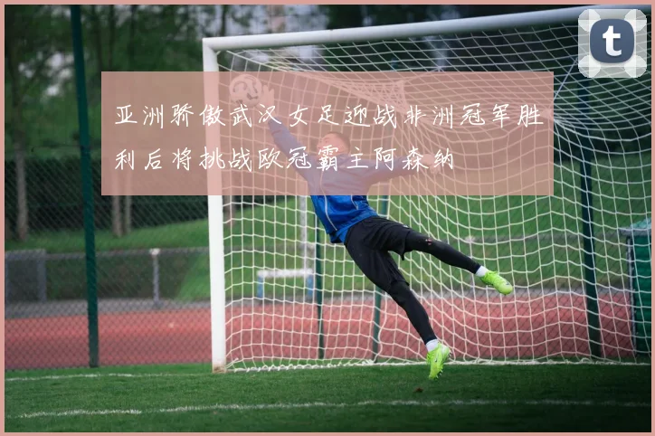 亚洲骄傲武汉女足迎战非洲冠军胜利后将挑战欧冠霸主阿森纳
