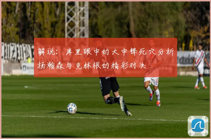 解说：库里眼中的大中锋死穴分析杨瀚森与克林根的精彩对决