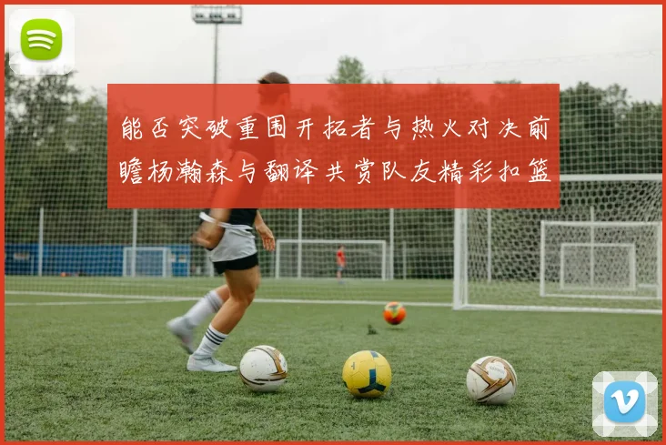 能否突破重围开拓者与热火对决前瞻杨瀚森与翻译共赏队友精彩扣篮瞬间