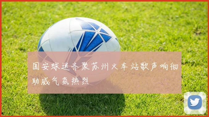 国安球迷齐聚苏州火车站歌声响彻助威气氛热烈