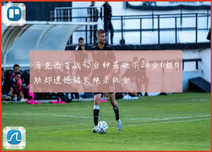 马克西苦战45分钟虽砍下28分6板6助却遗憾错失绝杀机会