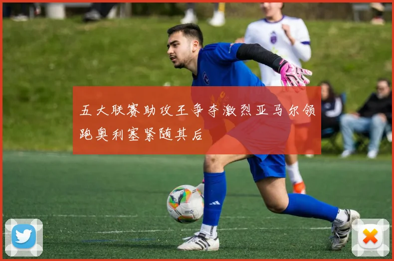 五大联赛助攻王争夺激烈亚马尔领跑奥利塞紧随其后