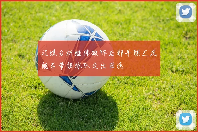 辽媒分析继伟缺阵后鄢手骐王岚嵚能否带领球队走出困境
