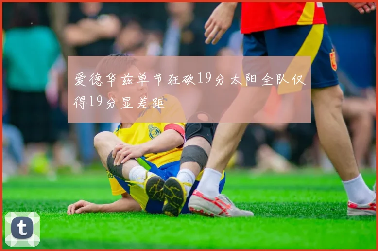 爱德华兹单节狂砍19分太阳全队仅得19分显差距