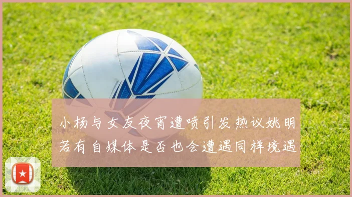 小杨与女友夜宵遭喷引发热议姚明若有自媒体是否也会遭遇同样境遇