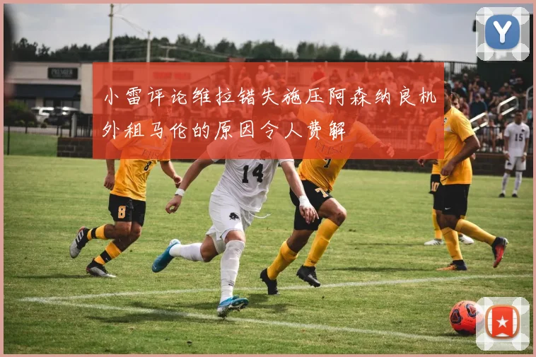 小雷评论维拉错失施压阿森纳良机外租马伦的原因令人费解