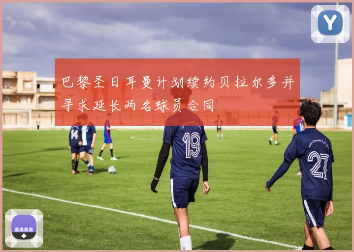 巴黎圣日耳曼计划续约贝拉尔多并寻求延长两名球员合同