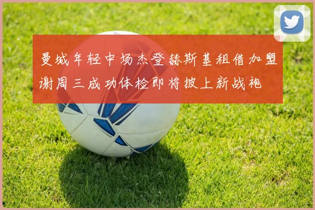曼城年轻中场杰登赫斯基租借加盟谢周三成功体检即将披上新战袍